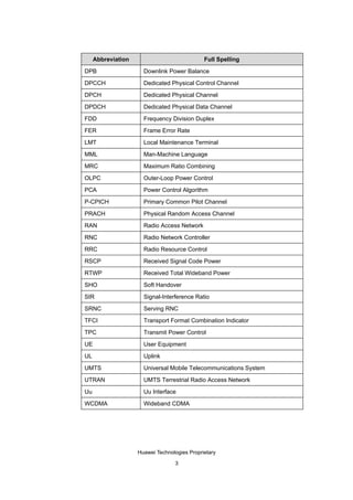 Abbreviation                             Full Spelling

DPB                   Downlink Power Balance

DPCCH                 Dedicated Physical Control Channel

DPCH                  Dedicated Physical Channel

DPDCH                 Dedicated Physical Data Channel

FDD                   Frequency Division Duplex

FER                   Frame Error Rate

LMT                   Local Maintenance Terminal

MML                   Man-Machine Language

MRC                   Maximum Ratio Combining

OLPC                  Outer-Loop Power Control

PCA                   Power Control Algorithm

P-CPICH               Primary Common Pilot Channel

PRACH                 Physical Random Access Channel

RAN                   Radio Access Network

RNC                   Radio Network Controller

RRC                   Radio Resource Control

RSCP                  Received Signal Code Power

RTWP                  Received Total Wideband Power

SHO                   Soft Handover

SIR                   Signal-Interference Ratio

SRNC                  Serving RNC

TFCI                  Transport Format Combination Indicator

TPC                   Transmit Power Control

UE                    User Equipment

UL                    Uplink

UMTS                  Universal Mobile Telecommunications System

UTRAN                 UMTS Terrestrial Radio Access Network

Uu                    Uu Interface

WCDMA                 Wideband CDMA




                    Huawei Technologies Proprietary

                                  3
 