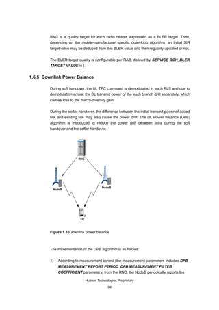 RNC is a quality target for each radio bearer, expressed as a BLER target. Then,
         depending on the mobile-manufacturer specific outer-loop algorithm, an initial SIR
         target value may be deduced from this BLER value and then regularly updated or not.


         The BLER target quality is configurable per RAB, defined by SERVICE DCH_BLER
         TARGET VALUE in I.


1.6.5 Downlink Power Balance

         During soft handover, the UL TPC command is demodulated in each RLS and due to
         demodulation errors, the DL transmit power of the each branch drift separately, which
         causes loss to the macro-diversity gain.


         During the softer handover, the difference between the initial transmit power of added
         link and existing link may also cause the power drift. The DL Power Balance (DPB)
         algorithm is introduced to reduce the power drift between links during the soft
         handover and the softer handover.




                          RNC




                                          NodeB
          NodeB




                           UE



         Figure 1.16Downlink power balance



         The implementation of the DPB algorithm is as follows:


         1)   According to measurement control (the measurement parameters includes DPB
              MEASUREMENT REPORT PERIOD, DPB MEASUREMENT FILTER
              COEFFICIENT parameters) from the RNC, the NodeB periodically reports the

                                Huawei Technologies Proprietary

                                              66
 