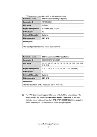 TCP (transmit code power) of RL in soft/softer handover.
 Parameter name             DPB measurement report period

 Parameter ID               RPTPERIOD

 GUI range                  1–6000

 Physical range& unit       10–60000; step: 10(ms)

 Default value              70

 Optional / Mandatory       Optional

 MML command                SET DPB

 Description:


 The report period of downlink power measurement.




 Parameter name             DPB measurement filter coefficient

 Parameter ID               DPBMEASFILTERCOEF

 GUI range                  D0, D1, D2, D3, D4, D5, D6, D7, D8, D9, D11, D13, D15,
                            D17, D19

 Physical range& unit       0, 1, 2, 3, 4, 5, 6, 7, 8, 9, 11, 13, 15, 17, 19(None)

 Default value              0

 Optional / Mandatory       Optional

 MML command                SET DPB

 Description:

 The filter coefficient for the measured values in NodeB.




2)   The RNC determines the power difference of RL for UE in softer status, if the
     power difference is larger than DPB TRIGGERING THRESHOLD, and then
     starts the power balance, if less than DPB STOP THRESHOLD, then stops the
     power balancing; for UE in soft status, DPB is always triggered.




                      Huawei Technologies Proprietary

                                     67
 