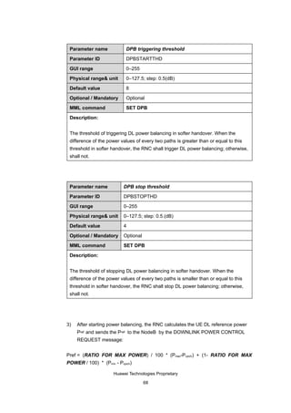 Parameter name            DPB triggering threshold

 Parameter ID              DPBSTARTTHD

 GUI range                 0–255

 Physical range& unit      0–127.5; step: 0.5(dB)

 Default value             8

 Optional / Mandatory      Optional

 MML command               SET DPB

 Description:


 The threshold of triggering DL power balancing in softer handover. When the
 difference of the power values of every two paths is greater than or equal to this
 threshold in softer handover, the RNC shall trigger DL power balancing; otherwise,
 shall not.




 Parameter name           DPB stop threshold

 Parameter ID             DPBSTOPTHD

 GUI range                0–255

 Physical range& unit     0–127.5; step: 0.5.(dB)

 Default value            4

 Optional / Mandatory     Optional

 MML command              SET DPB

 Description:


 The threshold of stopping DL power balancing in softer handover. When the
 difference of the power values of every two paths is smaller than or equal to this
 threshold in softer handover, the RNC shall stop DL power balancing; otherwise,
 shall not.




3)   After starting power balancing, the RNC calculates the UE DL reference power
     Pref and sends the Pref to the NodeB by the DOWNLINK POWER CONTROL
     REQUEST message:


Pref = (RATIO FOR MAX POWER) / 100 * (Pmax-Pcpich) + (1- RATIO FOR MAX
POWER / 100) * (Pmin - Pcpich)

                     Huawei Technologies Proprietary

                                     68
 