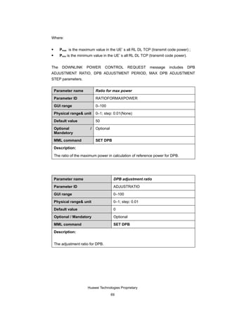 Where:

      Pmax is the maximum value in the UE’ s all RL DL TCP (transmit code power) ;
      Pmin is the minimum value in the UE’ s all RL DL TCP (transmit code power).


The     DOWNLINK       POWER        CONTROL      REQUEST    message    includes      DPB
ADJUSTMENT RATIO, DPB ADJUSTMENT PERIOD, MAX DPB ADJUSTMENT
STEP parameters.


    Parameter name           Ratio for max power

    Parameter ID             RATIOFORMAXPOWER

    GUI range                0–100

    Physical range& unit     0–1; step: 0.01(None)

    Default value            50

    Optional             /   Optional
    Mandatory

    MML command              SET DPB

    Description:

    The ratio of the maximum power in calculation of reference power for DPB.




    Parameter name                       DPB adjustment ratio

    Parameter ID                         ADJUSTRATIO

    GUI range                            0–100

    Physical range& unit                 0–1; step: 0.01

    Default value                        0

    Optional / Mandatory                 Optional

    MML command                          SET DPB

    Description:


    The adjustment ratio for DPB.




                       Huawei Technologies Proprietary

                                        69
 