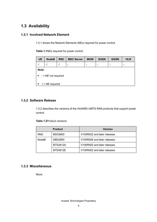 1.3 Availability

1.3.1 Involved Network Element

         1.3.1 shows the Network Elements (NEs) required for power control.


         Table 1.1NEs required for power control


           UE       NodeB   RNC       MSC Server      MGW             SGSN       GGSN       HLR

          √         √       √        -                -           -          -          -

          Note:

             - = NE not required

             √ = NE required




1.3.2 Software Release

         1.3.2 describes the versions of the HUAWEI UMTS RAN products that support power
         control.


         Table 1.2Product versions


                        Product                                         Version

          RNC           BSC6800                   V100R002 and later releases

          NodeB         DBS3800                   V100R006 and later releases

                        BTS3812A                  V100R002 and later releases

                        BTS3812E                  V100R002 and later releases




1.3.3 Miscellaneous

         None.




                                Huawei Technologies Proprietary

                                              4
 