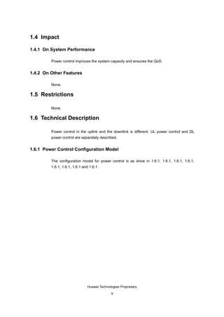 1.4 Impact

1.4.1 On System Performance

         Power control improves the system capacity and ensures the QoS.


1.4.2 On Other Features

         None.

1.5 Restrictions

         None.

1.6 Technical Description

         Power control in the uplink and the downlink is different. UL power control and DL
         power control are separately described.


1.6.1 Power Control Configuration Model

         The configuration model for power control is as show in 1.6.1, 1.6.1, 1.6.1, 1.6.1,
         1.6.1, 1.6.1, 1.6.1 and 1.6.1.




                               Huawei Technologies Proprietary

                                             5
 