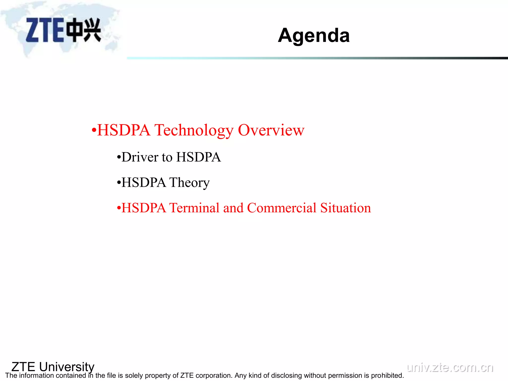 ZTE University univ.zte.com.cn
The information contained in the file is solely property of ZTE corporation. Any kind of disclosing without permission is prohibited.
•HSDPA Technology Overview
•Driver to HSDPA
•HSDPA Theory
•HSDPA Terminal and Commercial Situation
Agenda
 