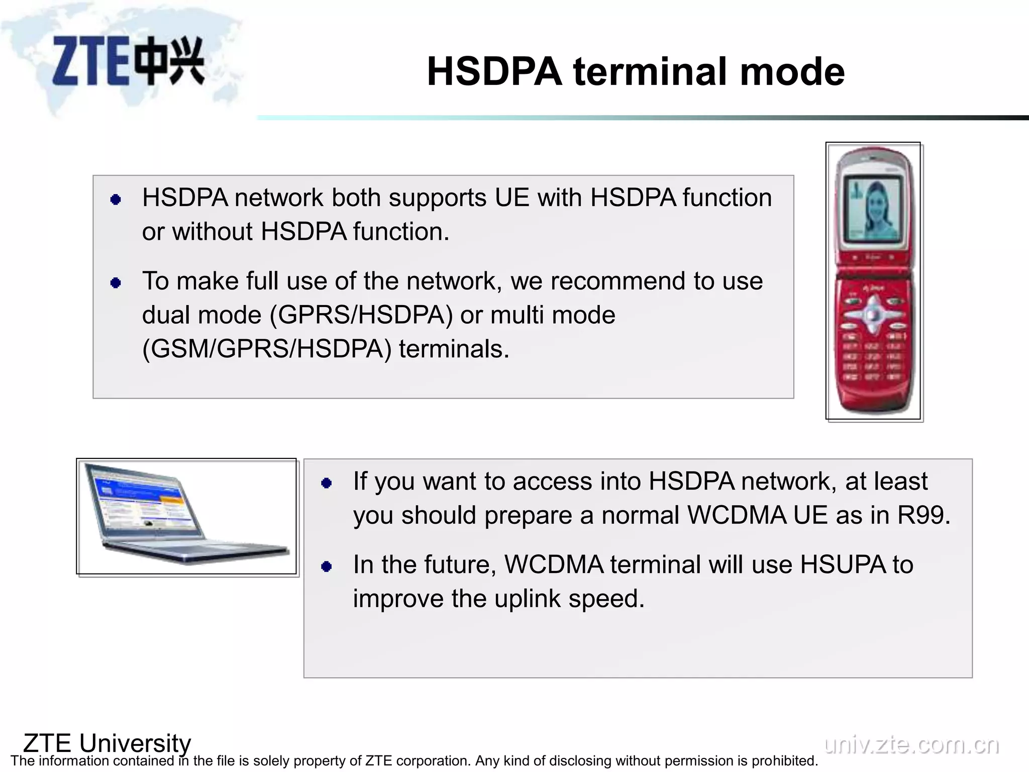 ZTE University univ.zte.com.cn
The information contained in the file is solely property of ZTE corporation. Any kind of disclosing without permission is prohibited.
HSDPA terminal mode
HSDPA network both supports UE with HSDPA function
or without HSDPA function.
To make full use of the network, we recommend to use
dual mode (GPRS/HSDPA) or multi mode
(GSM/GPRS/HSDPA) terminals.
If you want to access into HSDPA network, at least
you should prepare a normal WCDMA UE as in R99.
In the future, WCDMA terminal will use HSUPA to
improve the uplink speed.
 