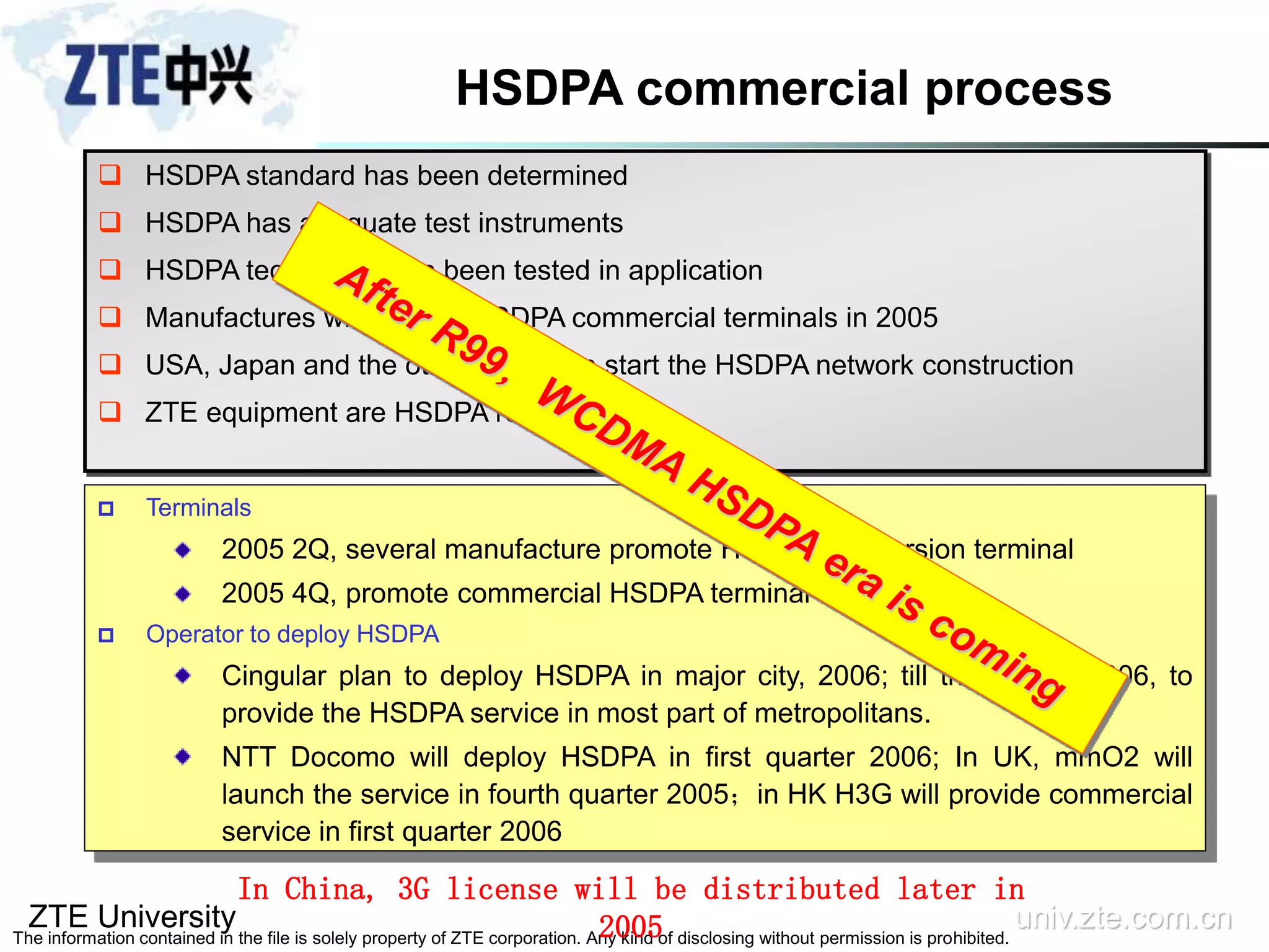 ZTE University univ.zte.com.cn
The information contained in the file is solely property of ZTE corporation. Any kind of disclosing without permission is prohibited.
HSDPA commercial process
 Terminals
2005 2Q, several manufacture promote HSDPA trial version terminal
2005 4Q, promote commercial HSDPA terminal
 Operator to deploy HSDPA
Cingular plan to deploy HSDPA in major city, 2006; till the end of 2006, to
provide the HSDPA service in most part of metropolitans.
NTT Docomo will deploy HSDPA in first quarter 2006; In UK, mmO2 will
launch the service in fourth quarter 2005；in HK H3G will provide commercial
service in first quarter 2006
 HSDPA standard has been determined
 HSDPA has adequate test instruments
 HSDPA technology has been tested in application
 Manufactures will provide HSDPA commercial terminals in 2005
 USA, Japan and the other operators start the HSDPA network construction
 ZTE equipment are HSDPA ready
In China, 3G license will be distributed later in
2005
 