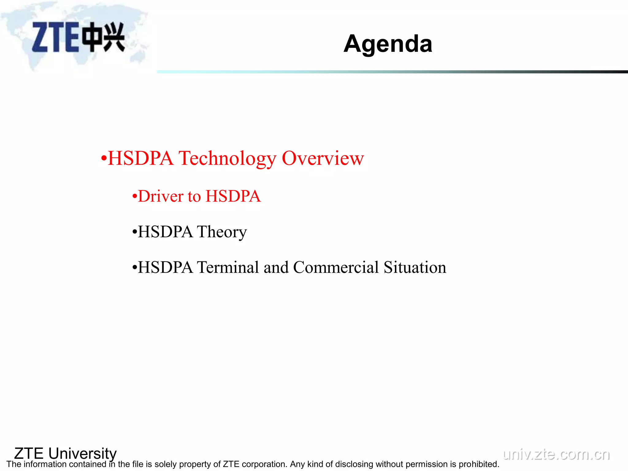 ZTE University univ.zte.com.cn
The information contained in the file is solely property of ZTE corporation. Any kind of disclosing without permission is prohibited.
•HSDPA Technology Overview
•Driver to HSDPA
•HSDPA Theory
•HSDPA Terminal and Commercial Situation
Agenda
 