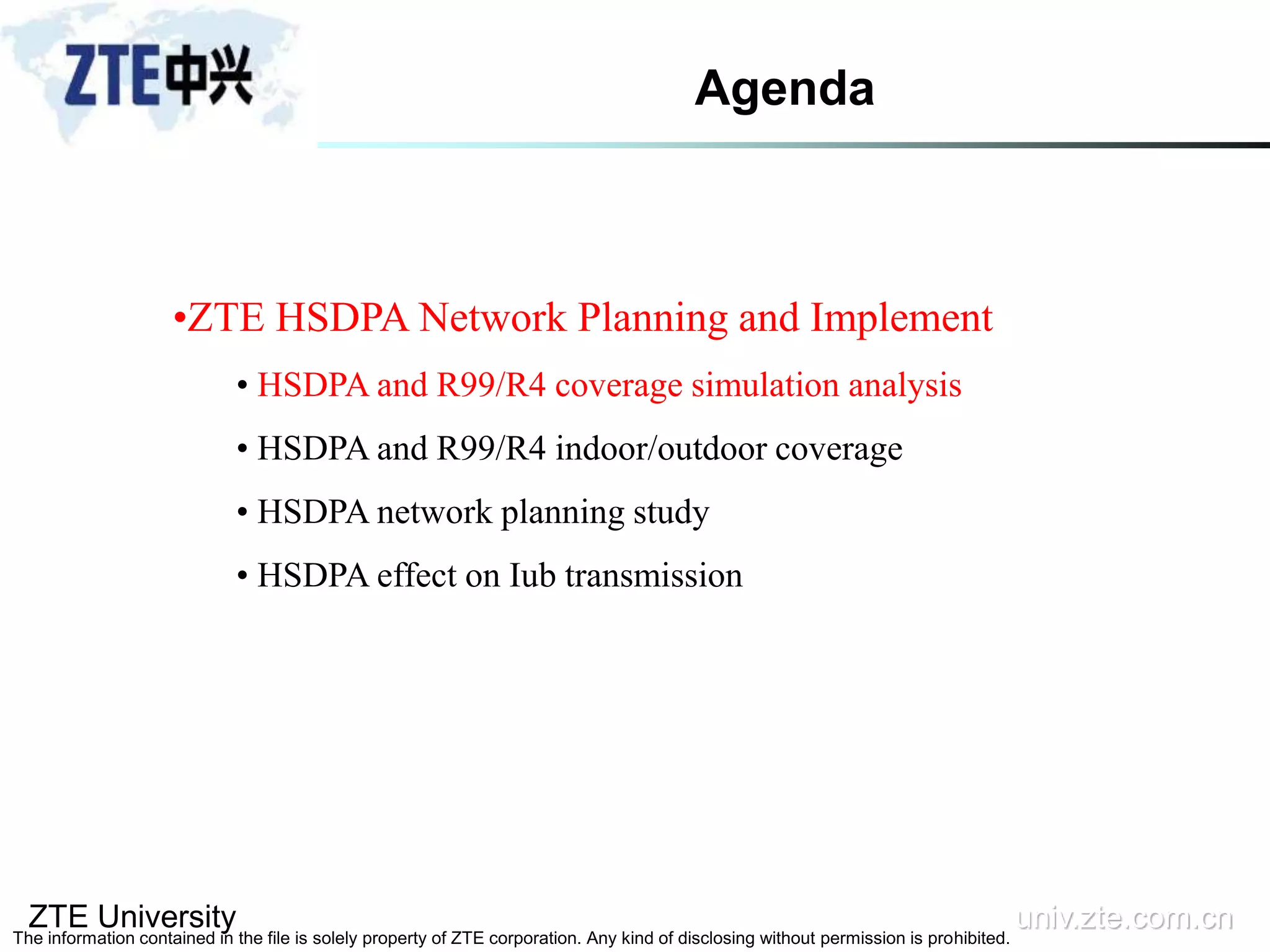 ZTE University univ.zte.com.cn
The information contained in the file is solely property of ZTE corporation. Any kind of disclosing without permission is prohibited.
•ZTE HSDPA Network Planning and Implement
• HSDPA and R99/R4 coverage simulation analysis
• HSDPA and R99/R4 indoor/outdoor coverage
• HSDPA network planning study
• HSDPA effect on Iub transmission
Agenda
 