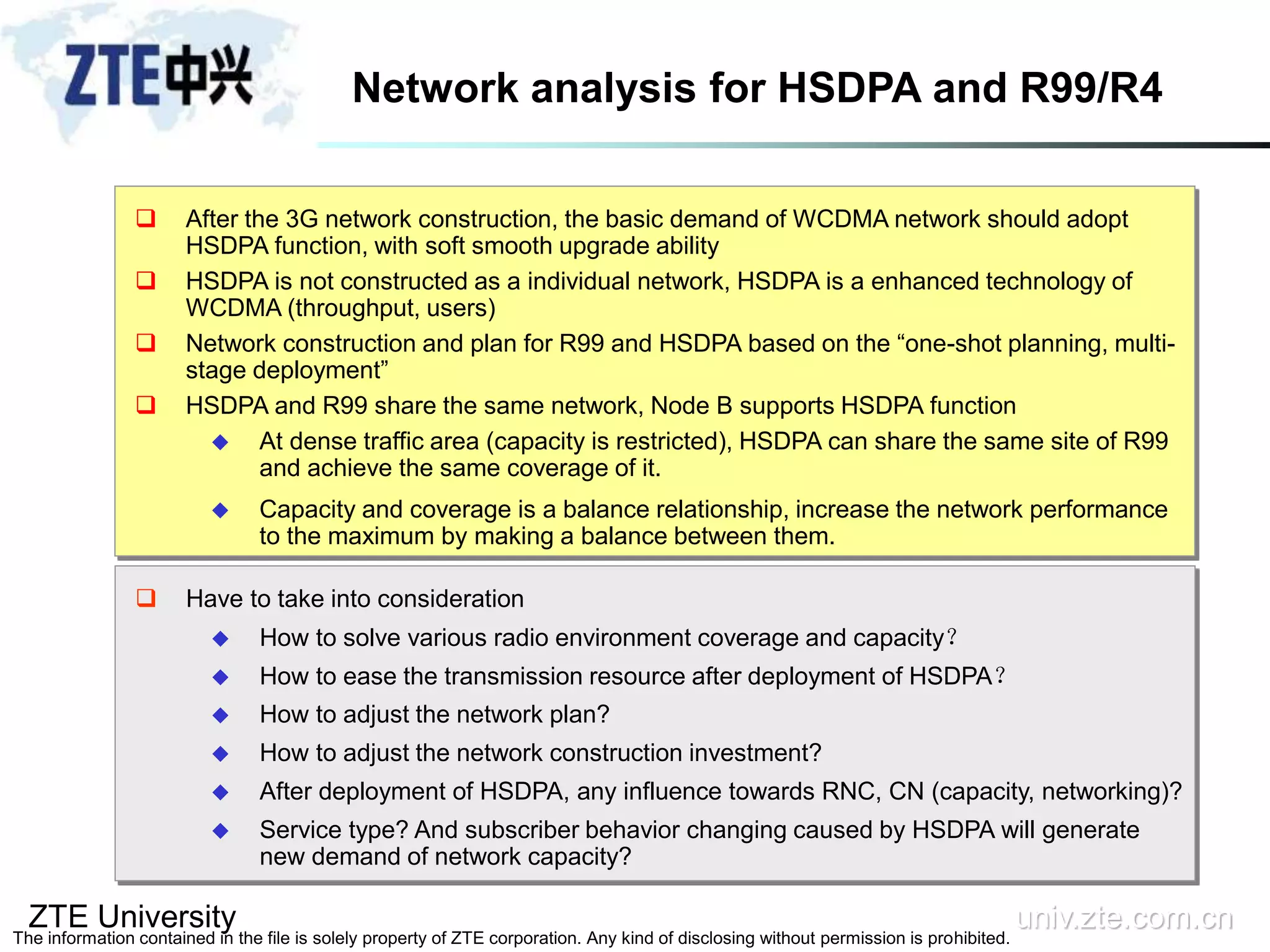 ZTE University univ.zte.com.cn
The information contained in the file is solely property of ZTE corporation. Any kind of disclosing without permission is prohibited.
Network analysis for HSDPA and R99/R4
 After the 3G network construction, the basic demand of WCDMA network should adopt
HSDPA function, with soft smooth upgrade ability
 HSDPA is not constructed as a individual network, HSDPA is a enhanced technology of
WCDMA (throughput, users)
 Network construction and plan for R99 and HSDPA based on the “one-shot planning, multi-
stage deployment”
 HSDPA and R99 share the same network, Node B supports HSDPA function
 At dense traffic area (capacity is restricted), HSDPA can share the same site of R99
and achieve the same coverage of it.
 Capacity and coverage is a balance relationship, increase the network performance
to the maximum by making a balance between them.
 Have to take into consideration
 How to solve various radio environment coverage and capacity？
 How to ease the transmission resource after deployment of HSDPA？
 How to adjust the network plan?
 How to adjust the network construction investment?
 After deployment of HSDPA, any influence towards RNC, CN (capacity, networking)?
 Service type? And subscriber behavior changing caused by HSDPA will generate
new demand of network capacity?
 