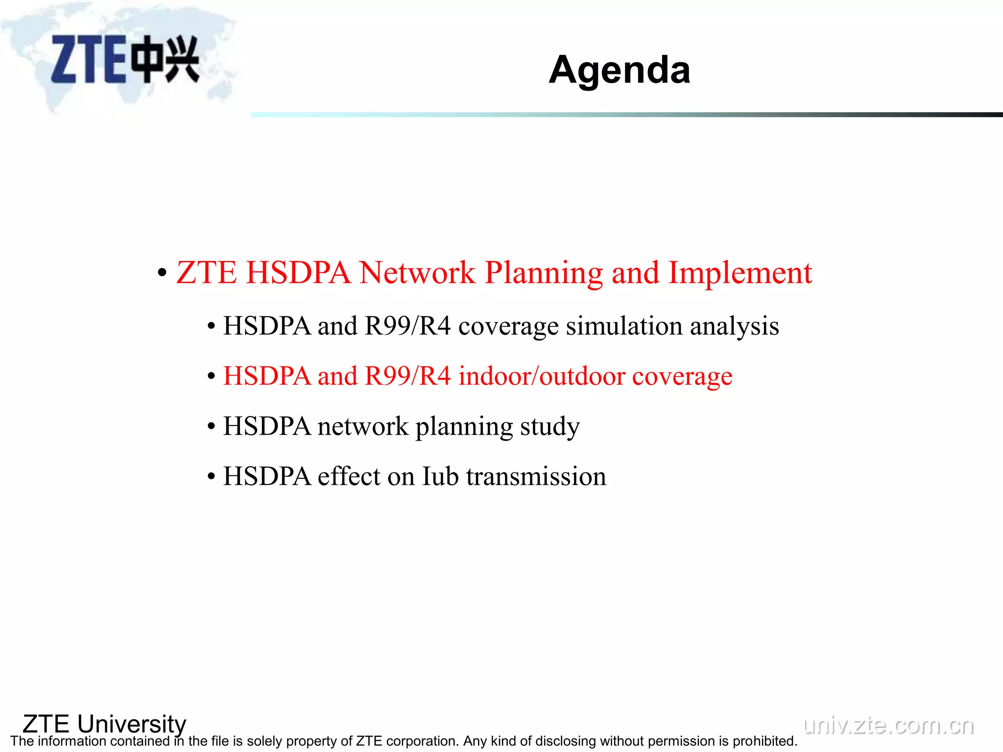 ZTE University univ.zte.com.cn
The information contained in the file is solely property of ZTE corporation. Any kind of disclosing without permission is prohibited.
• ZTE HSDPA Network Planning and Implement
• HSDPA and R99/R4 coverage simulation analysis
• HSDPA and R99/R4 indoor/outdoor coverage
• HSDPA network planning study
• HSDPA effect on Iub transmission
Agenda
 