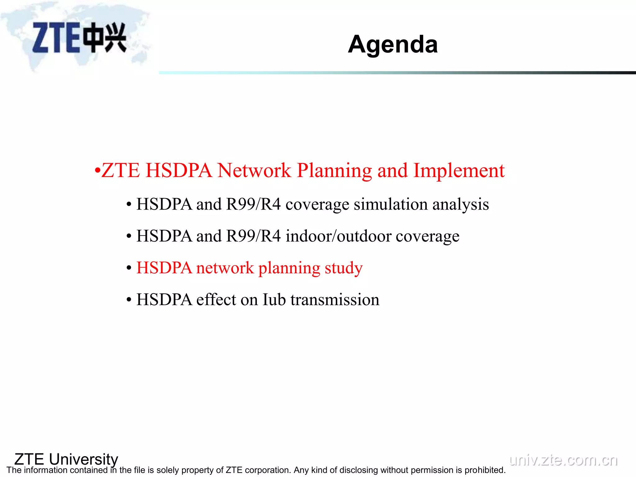 ZTE University univ.zte.com.cn
The information contained in the file is solely property of ZTE corporation. Any kind of disclosing without permission is prohibited.
•ZTE HSDPA Network Planning and Implement
• HSDPA and R99/R4 coverage simulation analysis
• HSDPA and R99/R4 indoor/outdoor coverage
• HSDPA network planning study
• HSDPA effect on Iub transmission
Agenda
 