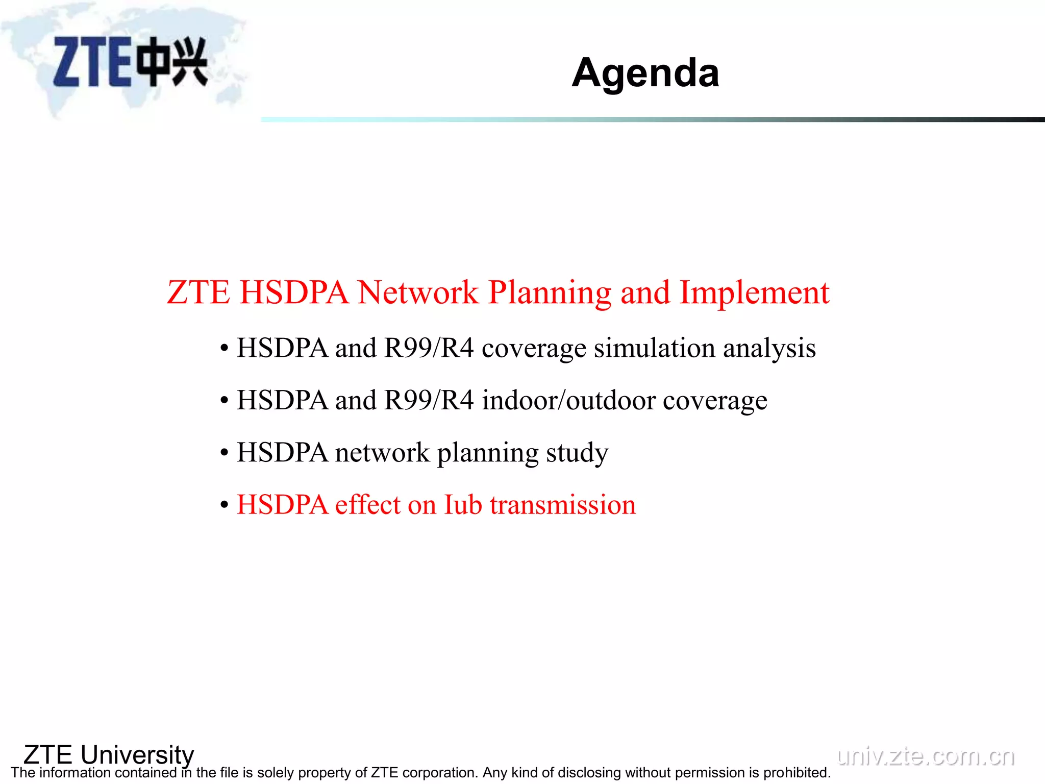 ZTE University univ.zte.com.cn
The information contained in the file is solely property of ZTE corporation. Any kind of disclosing without permission is prohibited.
ZTE HSDPA Network Planning and Implement
• HSDPA and R99/R4 coverage simulation analysis
• HSDPA and R99/R4 indoor/outdoor coverage
• HSDPA network planning study
• HSDPA effect on Iub transmission
Agenda
 