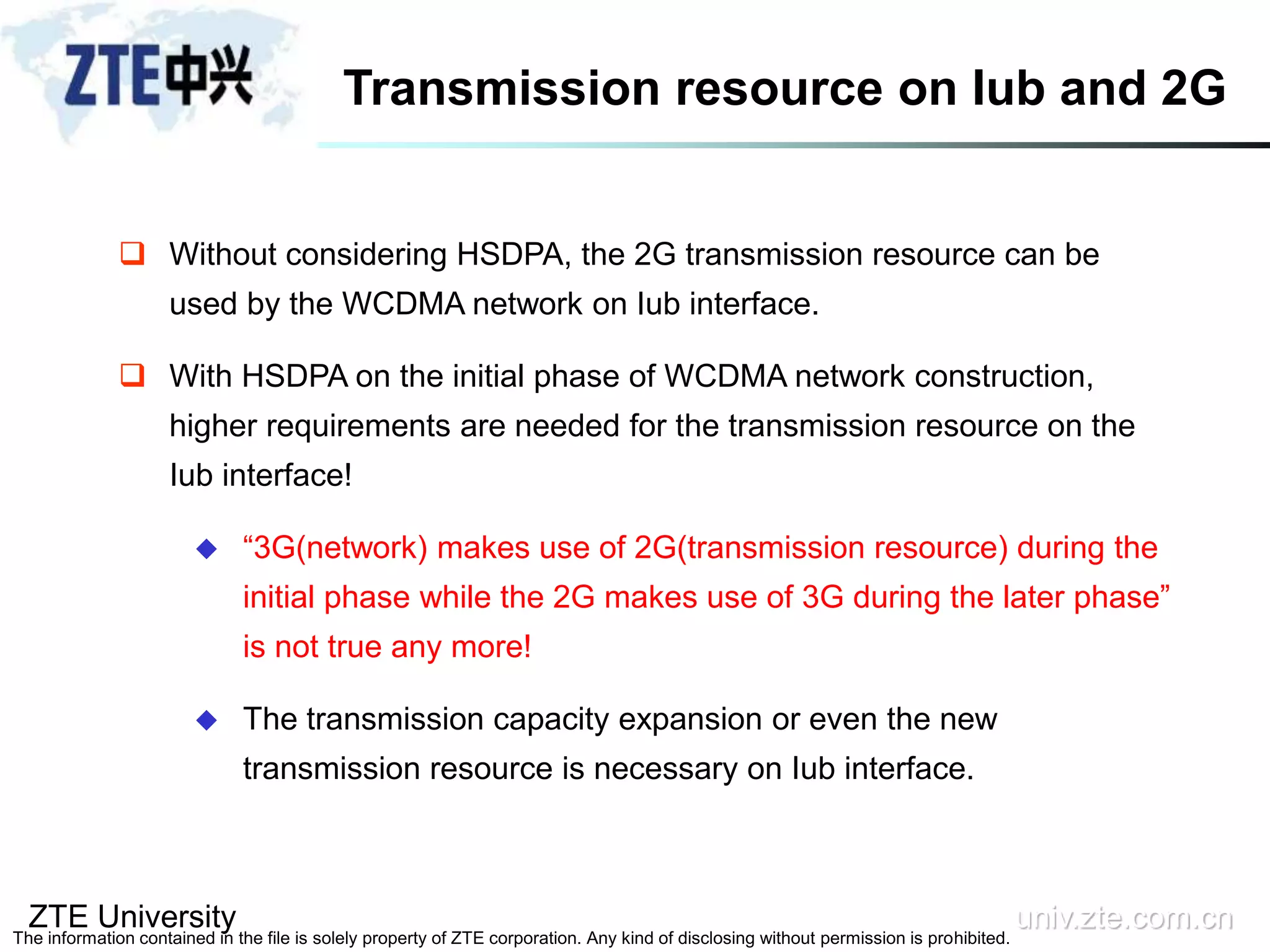 ZTE University univ.zte.com.cn
The information contained in the file is solely property of ZTE corporation. Any kind of disclosing without permission is prohibited.
 Without considering HSDPA, the 2G transmission resource can be
used by the WCDMA network on Iub interface.
 With HSDPA on the initial phase of WCDMA network construction,
higher requirements are needed for the transmission resource on the
Iub interface!
 “3G(network) makes use of 2G(transmission resource) during the
initial phase while the 2G makes use of 3G during the later phase”
is not true any more!
 The transmission capacity expansion or even the new
transmission resource is necessary on Iub interface.
Transmission resource on Iub and 2G
 