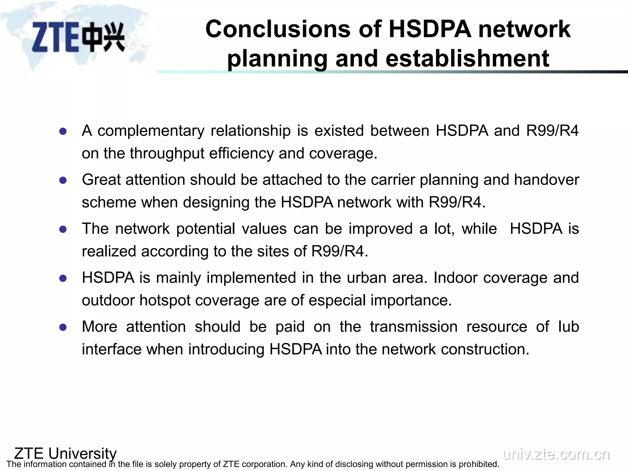 ZTE University univ.zte.com.cn
The information contained in the file is solely property of ZTE corporation. Any kind of disclosing without permission is prohibited.
Conclusions of HSDPA network
planning and establishment
 A complementary relationship is existed between HSDPA and R99/R4
on the throughput efficiency and coverage.
 Great attention should be attached to the carrier planning and handover
scheme when designing the HSDPA network with R99/R4.
 The network potential values can be improved a lot, while HSDPA is
realized according to the sites of R99/R4.
 HSDPA is mainly implemented in the urban area. Indoor coverage and
outdoor hotspot coverage are of especial importance.
 More attention should be paid on the transmission resource of Iub
interface when introducing HSDPA into the network construction.
 