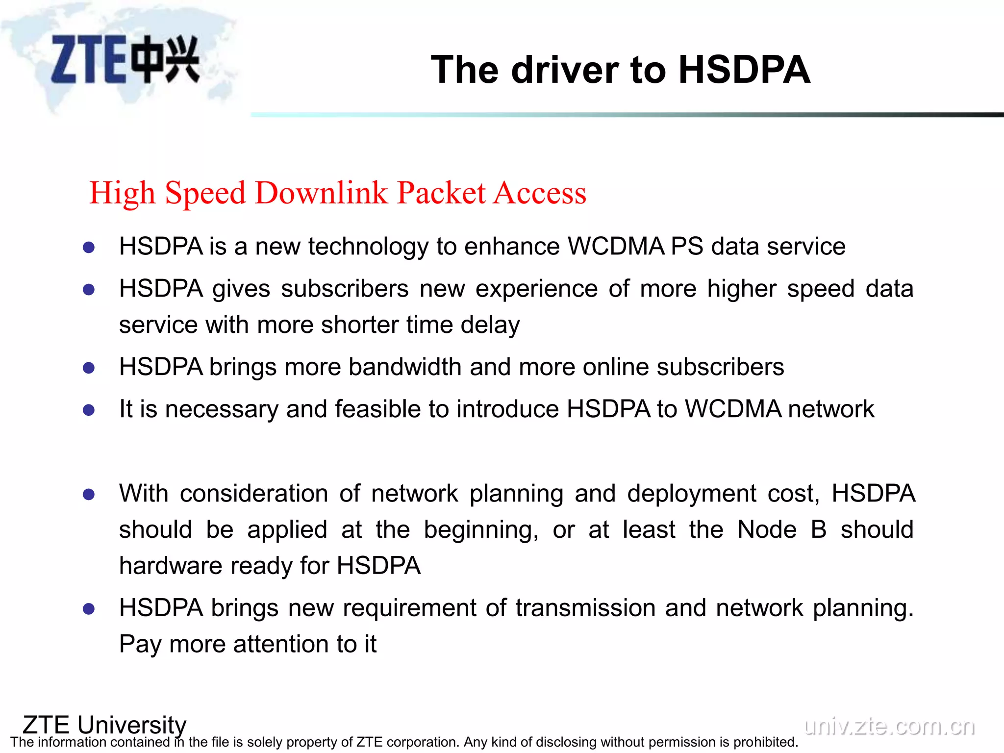 ZTE University univ.zte.com.cn
The information contained in the file is solely property of ZTE corporation. Any kind of disclosing without permission is prohibited.
The driver to HSDPA
 HSDPA is a new technology to enhance WCDMA PS data service
 HSDPA gives subscribers new experience of more higher speed data
service with more shorter time delay
 HSDPA brings more bandwidth and more online subscribers
 It is necessary and feasible to introduce HSDPA to WCDMA network
 With consideration of network planning and deployment cost, HSDPA
should be applied at the beginning, or at least the Node B should
hardware ready for HSDPA
 HSDPA brings new requirement of transmission and network planning.
Pay more attention to it
High Speed Downlink Packet Access
 