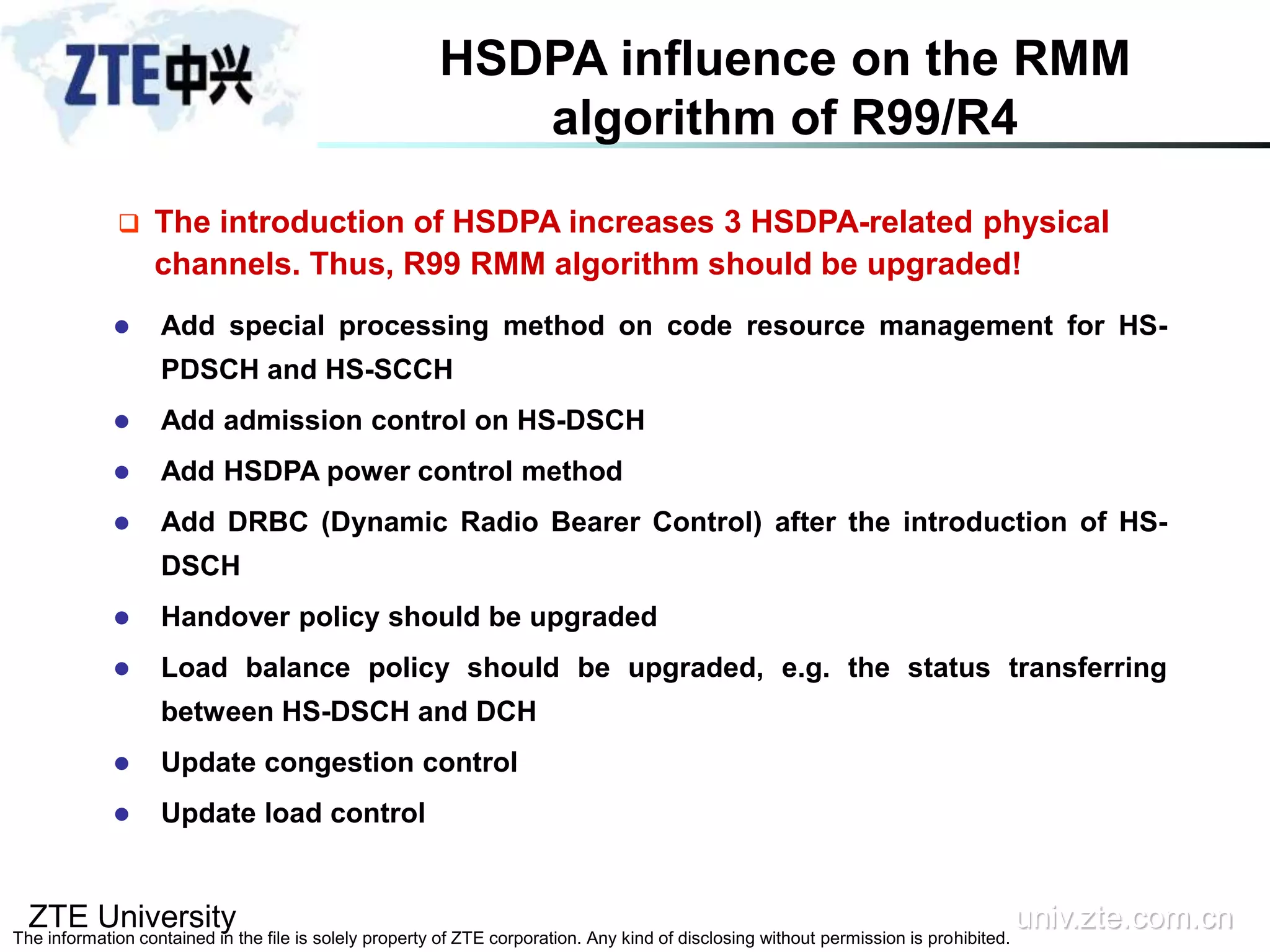 ZTE University univ.zte.com.cn
The information contained in the file is solely property of ZTE corporation. Any kind of disclosing without permission is prohibited.
 The introduction of HSDPA increases 3 HSDPA-related physical
channels. Thus, R99 RMM algorithm should be upgraded!
HSDPA influence on the RMM
algorithm of R99/R4
 Add special processing method on code resource management for HS-
PDSCH and HS-SCCH
 Add admission control on HS-DSCH
 Add HSDPA power control method
 Add DRBC (Dynamic Radio Bearer Control) after the introduction of HS-
DSCH
 Handover policy should be upgraded
 Load balance policy should be upgraded, e.g. the status transferring
between HS-DSCH and DCH
 Update congestion control
 Update load control
 