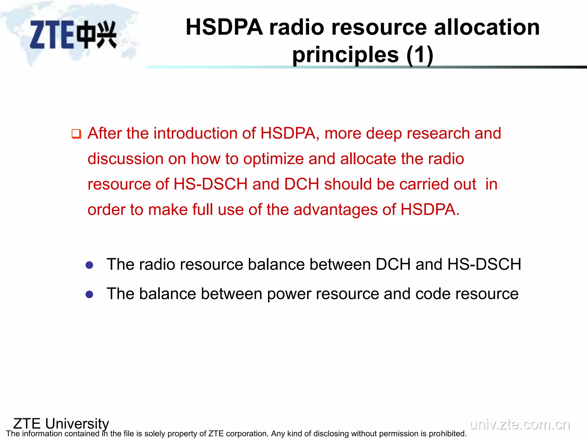 ZTE University univ.zte.com.cn
The information contained in the file is solely property of ZTE corporation. Any kind of disclosing without permission is prohibited.
 After the introduction of HSDPA, more deep research and
discussion on how to optimize and allocate the radio
resource of HS-DSCH and DCH should be carried out in
order to make full use of the advantages of HSDPA.
 The radio resource balance between DCH and HS-DSCH
 The balance between power resource and code resource
HSDPA radio resource allocation
principles (1)
 
