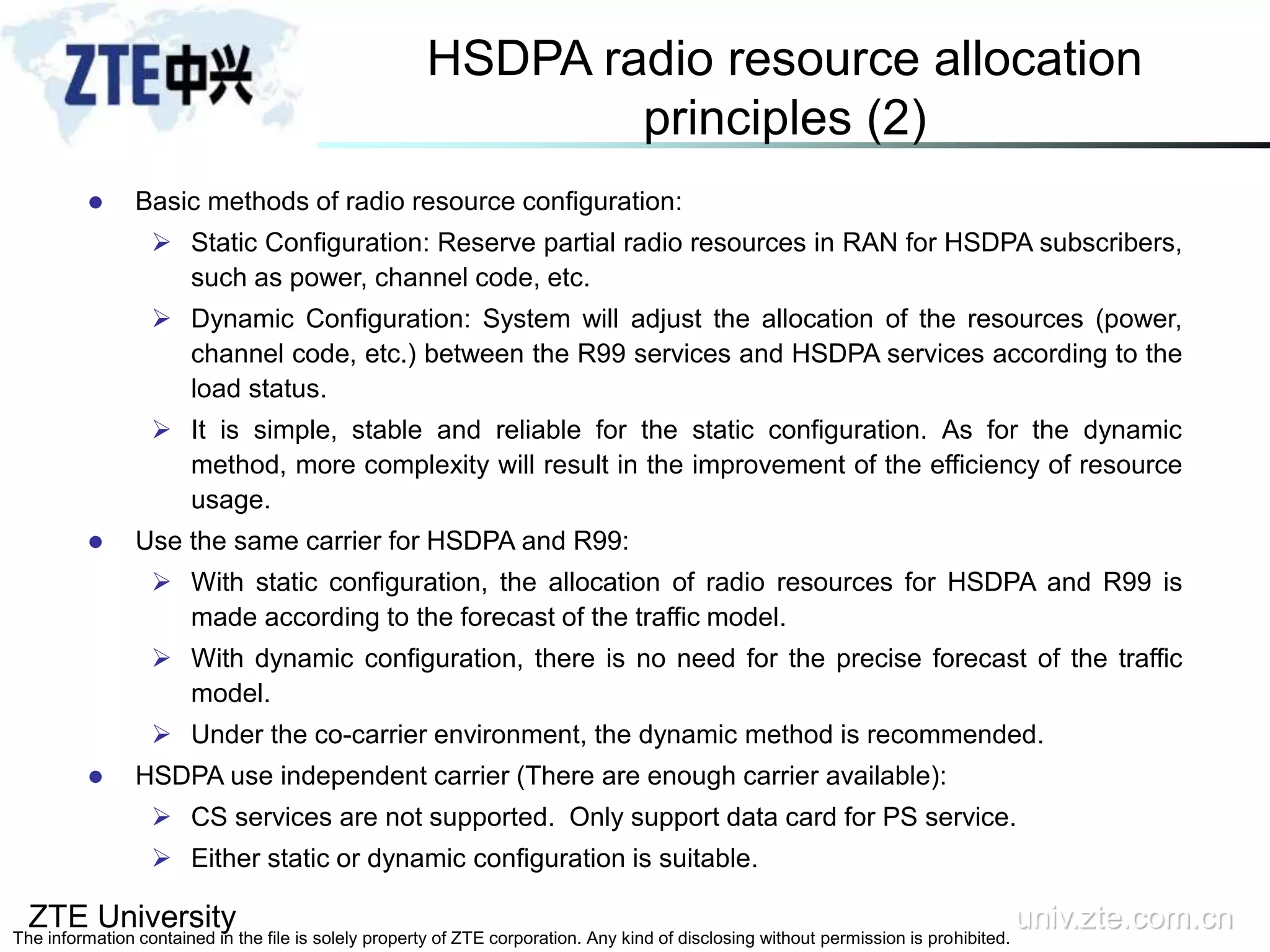 ZTE University univ.zte.com.cn
The information contained in the file is solely property of ZTE corporation. Any kind of disclosing without permission is prohibited.
HSDPA radio resource allocation
principles (2)
 Basic methods of radio resource configuration:
 Static Configuration: Reserve partial radio resources in RAN for HSDPA subscribers,
such as power, channel code, etc.
 Dynamic Configuration: System will adjust the allocation of the resources (power,
channel code, etc.) between the R99 services and HSDPA services according to the
load status.
 It is simple, stable and reliable for the static configuration. As for the dynamic
method, more complexity will result in the improvement of the efficiency of resource
usage.
 Use the same carrier for HSDPA and R99:
 With static configuration, the allocation of radio resources for HSDPA and R99 is
made according to the forecast of the traffic model.
 With dynamic configuration, there is no need for the precise forecast of the traffic
model.
 Under the co-carrier environment, the dynamic method is recommended.
 HSDPA use independent carrier (There are enough carrier available):
 CS services are not supported. Only support data card for PS service.
 Either static or dynamic configuration is suitable.
 