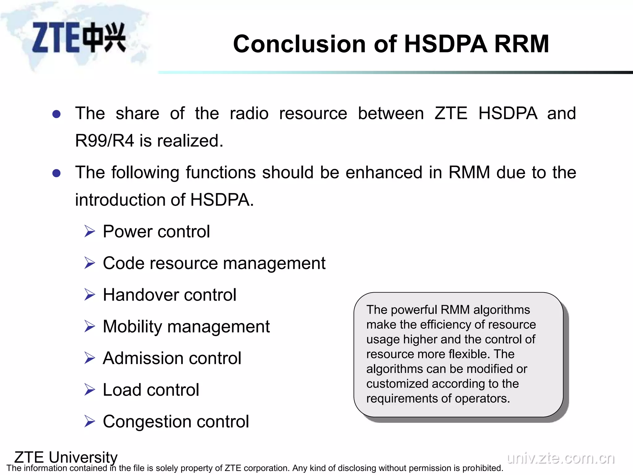 ZTE University univ.zte.com.cn
The information contained in the file is solely property of ZTE corporation. Any kind of disclosing without permission is prohibited.
The powerful RMM algorithms
make the efficiency of resource
usage higher and the control of
resource more flexible. The
algorithms can be modified or
customized according to the
requirements of operators.
Conclusion of HSDPA RRM
 The share of the radio resource between ZTE HSDPA and
R99/R4 is realized.
 The following functions should be enhanced in RMM due to the
introduction of HSDPA.
 Power control
 Code resource management
 Handover control
 Mobility management
 Admission control
 Load control
 Congestion control
 