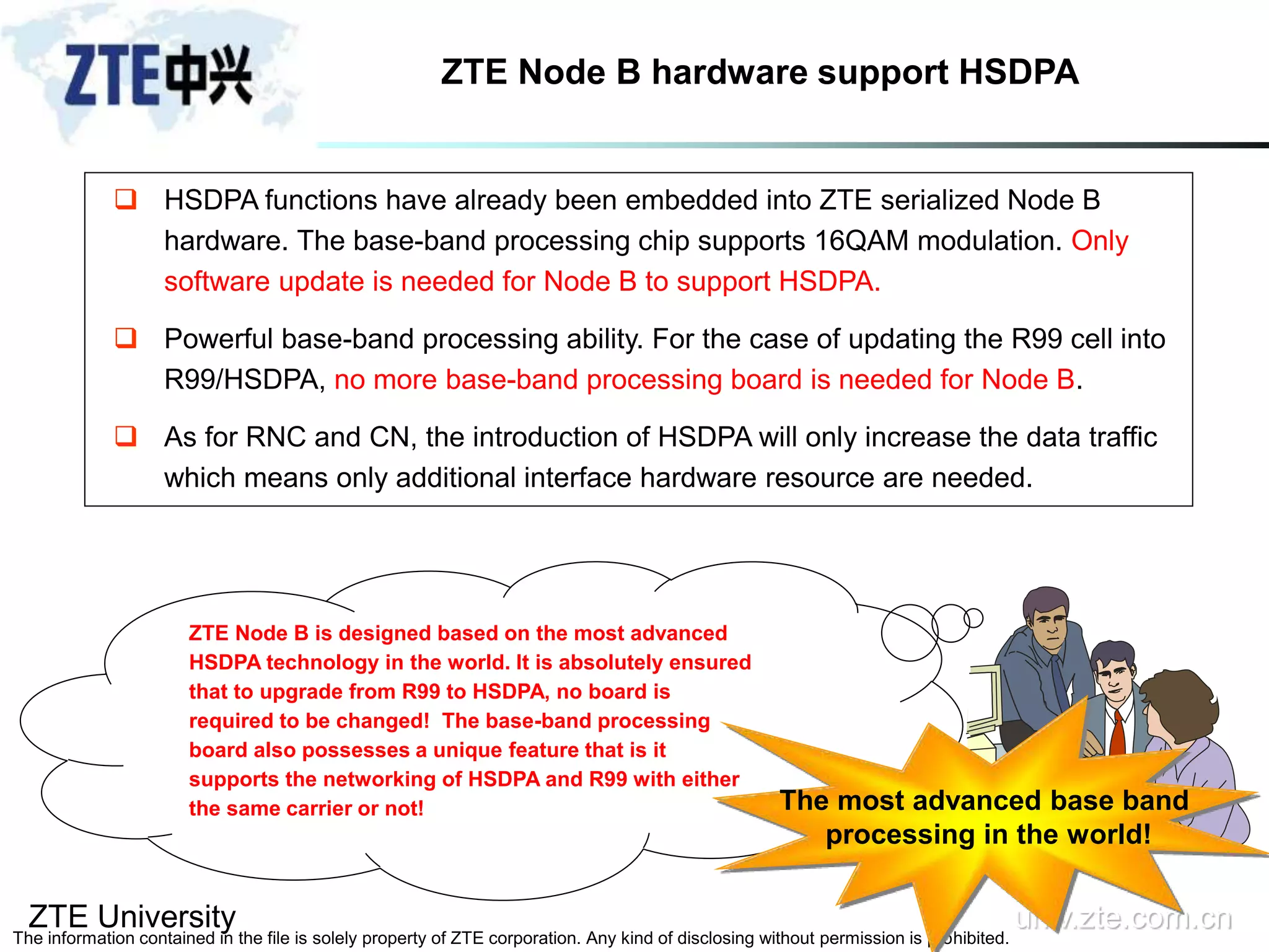 ZTE University univ.zte.com.cn
The information contained in the file is solely property of ZTE corporation. Any kind of disclosing without permission is prohibited.
ZTE Node B hardware support HSDPA
 HSDPA functions have already been embedded into ZTE serialized Node B
hardware. The base-band processing chip supports 16QAM modulation. Only
software update is needed for Node B to support HSDPA.
 Powerful base-band processing ability. For the case of updating the R99 cell into
R99/HSDPA, no more base-band processing board is needed for Node B.
 As for RNC and CN, the introduction of HSDPA will only increase the data traffic
which means only additional interface hardware resource are needed.
ZTE Node B is designed based on the most advanced
HSDPA technology in the world. It is absolutely ensured
that to upgrade from R99 to HSDPA, no board is
required to be changed! The base-band processing
board also possesses a unique feature that is it
supports the networking of HSDPA and R99 with either
the same carrier or not! The most advanced base band
processing in the world!
 