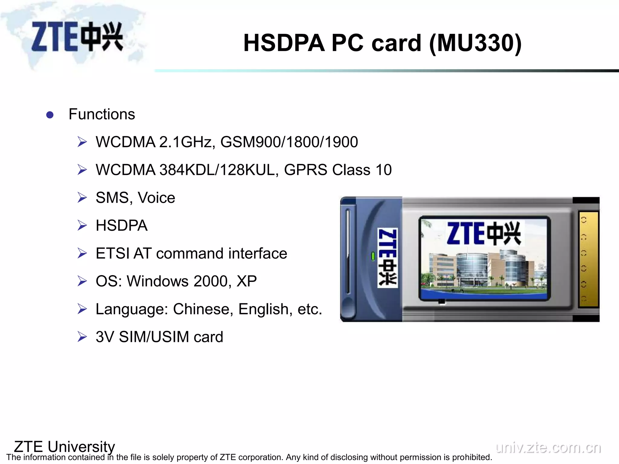 ZTE University univ.zte.com.cn
The information contained in the file is solely property of ZTE corporation. Any kind of disclosing without permission is prohibited.
HSDPA PC card (MU330)
 Functions
 WCDMA 2.1GHz, GSM900/1800/1900
 WCDMA 384KDL/128KUL, GPRS Class 10
 SMS, Voice
 HSDPA
 ETSI AT command interface
 OS: Windows 2000, XP
 Language: Chinese, English, etc.
 3V SIM/USIM card
 