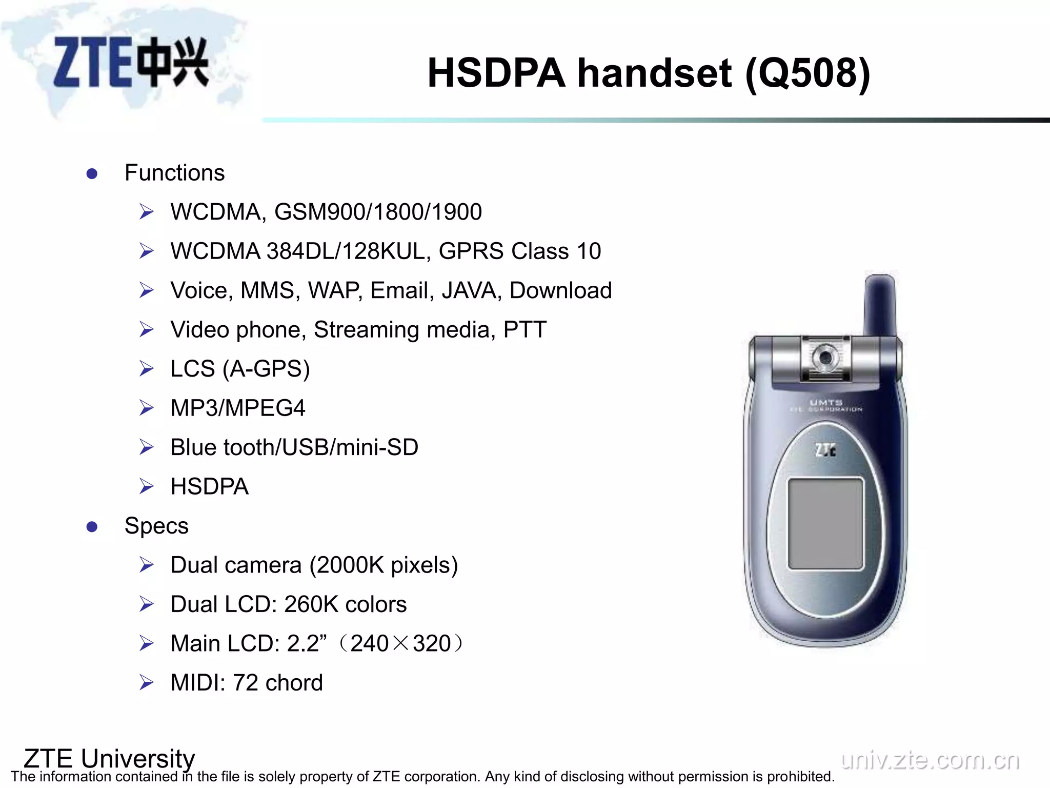 ZTE University univ.zte.com.cn
The information contained in the file is solely property of ZTE corporation. Any kind of disclosing without permission is prohibited.
HSDPA handset (Q508)
 Functions
 WCDMA, GSM900/1800/1900
 WCDMA 384DL/128KUL, GPRS Class 10
 Voice, MMS, WAP, Email, JAVA, Download
 Video phone, Streaming media, PTT
 LCS (A-GPS)
 MP3/MPEG4
 Blue tooth/USB/mini-SD
 HSDPA
 Specs
 Dual camera (2000K pixels)
 Dual LCD: 260K colors
 Main LCD: 2.2”（240×320）
 MIDI: 72 chord
 