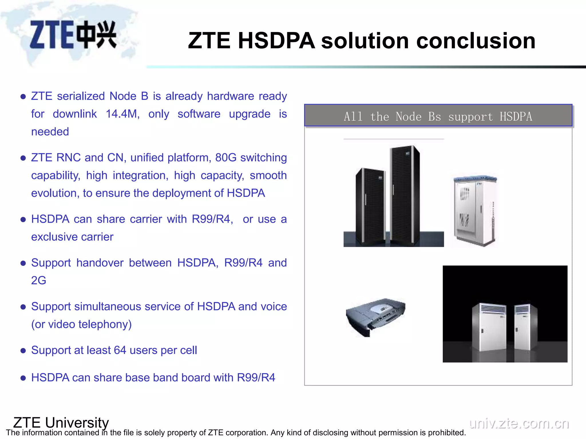 ZTE University univ.zte.com.cn
The information contained in the file is solely property of ZTE corporation. Any kind of disclosing without permission is prohibited.
 ZTE serialized Node B is already hardware ready
for downlink 14.4M, only software upgrade is
needed
 ZTE RNC and CN, unified platform, 80G switching
capability, high integration, high capacity, smooth
evolution, to ensure the deployment of HSDPA
 HSDPA can share carrier with R99/R4, or use a
exclusive carrier
 Support handover between HSDPA, R99/R4 and
2G
 Support simultaneous service of HSDPA and voice
(or video telephony)
 Support at least 64 users per cell
 HSDPA can share base band board with R99/R4
All the Node Bs support HSDPA
ZTE HSDPA solution conclusion
 