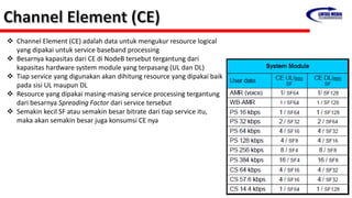  Channel Element (CE) adalah data untuk mengukur resource logical
yang dipakai untuk service baseband processing
 Besarnya kapasitas dari CE di NodeB tersebut tergantung dari
kapasitas hardware system module yang terpasang (UL dan DL)
 Tiap service yang digunakan akan dihitung resource yang dipakai baik
pada sisi UL maupun DL
 Resource yang dipakai masing-masing service processing tergantung
dari besarnya Spreading Factor dari service tersebut
 Semakin kecil SF atau semakin besar bitrate dari tiap service itu,
maka akan semakin besar juga konsumsi CE nya
 