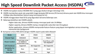  HSDPA merupakan evolusi WCDMA Rel.5 yang juga disebut dengan teknologi 3.5G.
 HSDPA memberikan peak rate yang lebih tinggi daripada R99 Service (PS Service) dimana peak rate HSDPA bisa mencapai
21Mbps (jika ditambahkan feature yang menunjang hal ini).
 HSDPA menggunakan fixed SF16 yang digunakan bersama beberapa user.
 Beberapa kelebihan dari HSDPA adalah:
- Higher data rate, dimana HSDPA mampu mencapai peak rate 14.4Mbps
- Higher capacity, dimana HSDPA mampu menghandle subscriber dan throughput
- Richer application, dimana HSDPA memprovide feature-feature yang dapat meningkatkan service streaming,
interactive dan background
 Komparasi antara R99 (DCH) dengan HSDPA seperti pada table dibawah
 