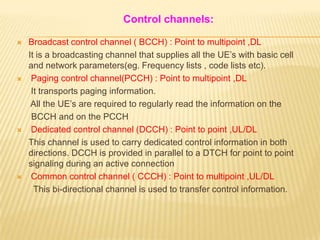 Control channels:

   Broadcast control channel ( BCCH) : Point to multipoint ,DL
    It is a broadcasting channel that supplies all the UE’s with basic cell
    and network parameters(eg. Frequency lists , code lists etc).
    Paging control channel(PCCH) : Point to multipoint ,DL
     It transports paging information.
     All the UE’s are required to regularly read the information on the
     BCCH and on the PCCH
    Dedicated control channel (DCCH) : Point to point ,UL/DL
    This channel is used to carry dedicated control information in both
    directions. DCCH is provided in parallel to a DTCH for point to point
    signaling during an active connection
    Common control channel ( CCCH) : Point to multipoint ,UL/DL
      This bi-directional channel is used to transfer control information.
 