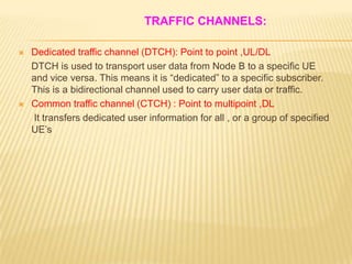 TRAFFIC CHANNELS:

   Dedicated traffic channel (DTCH): Point to point ,UL/DL
    DTCH is used to transport user data from Node B to a specific UE
    and vice versa. This means it is “dedicated” to a specific subscriber.
    This is a bidirectional channel used to carry user data or traffic.
   Common traffic channel (CTCH) : Point to multipoint ,DL
    It transfers dedicated user information for all , or a group of specified
    UE’s
 
