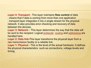 Layer 4: Transport - This layer maintains flow control of data
, means that if data is coming from more than one application
, transport layer integrates it into a single stream for the physical
network. It also provides error checking and recovery of data
between the devices.
Layer 3: Network – This layer determines the way that the data will
be sent to the recipient. Logical protocols, routing and addressing are
handled here.
Layer 2: Data link-This layer transforms the physical layer from a
raw transmission facility to a reliable link..
Layer 1: Physical - This is the level of the actual hardware. It defines
the physical characteristics such as connections, voltage levels and
timing.
 