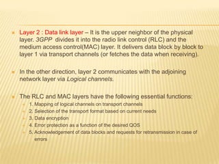    Layer 2 : Data link layer – It is the upper neighbor of the physical
    layer. 3GPP divides it into the radio link control (RLC) and the
    medium access control(MAC) layer. It delivers data block by block to
    layer 1 via transport channels (or fetches the data when receiving).

   In the other direction, layer 2 communicates with the adjoining
    network layer via Logical channels.

   The RLC and MAC layers have the following essential functions:
        1. Mapping of logical channels on transport channels
        2. Selection of the transport format based on current needs
        3. Data encryption
        4. Error protection as a function of the desired QOS
        5. Acknowledgement of data blocks and requests for retransmission in case of
            errors
 