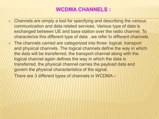 WCDMA CHANNELS :

   Channels are simply a tool for specifying and describing the various
    communication and data related services. Various type of data is
    exchanged between UE and base station over the radio channel. To
    characterize this different type of data , we refer to different channels.
   The channels carried are categorized into three: logical, transport
    and physical channels. The logical channels define the way in which
    the data will be transferred, the transport channel along with the
    logical channel again defines the way in which the data is
    transferred, the physical channel carries the payload data and
    govern the physical characteristics of the signal.
    There are 3 different types of channels in WCDMA –
 