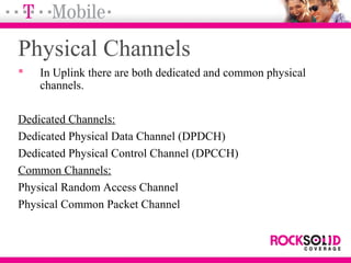 Physical Channels
 In Uplink there are both dedicated and common physical
channels.
Dedicated Channels:
Dedicated Physical Data Channel (DPDCH)
Dedicated Physical Control Channel (DPCCH)
Common Channels:
Physical Random Access Channel
Physical Common Packet Channel
 