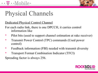 Physical Channels
Dedicated Physical Control Channel
For each radio link, there is one DPCCH, it carries control
information like
 Pilot bits (used to support channel estimation at rake receiver)
 Transmit Power Control (TPC) commands (Used power
control)
 Feedback information (FBI) needed with transmit diversity
 Transport Format Combination Indicator (TFCI)
Spreading factor is always 256.
 