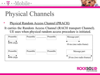 Physical Channels
 Physical Random Access Channel (PRACH)
It carries the Random Access Channel (RACH transport Channel).
UE uses when physical random access procedure is initiated.
Message partPreamble
4096 chips
10 ms (one radio frame)
Preamble Preamble
Message partPreamble
4096 chips 20 ms (two radio frames)
Preamble Preamble
 