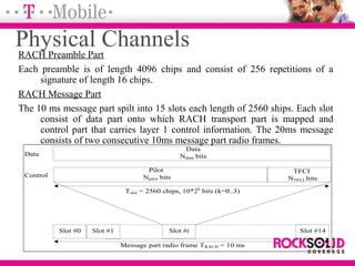 Physical ChannelsRACH Preamble Part
Each preamble is of length 4096 chips and consist of 256 repetitions of a
signature of length 16 chips.
RACH Message Part
The 10 ms message part spilt into 15 slots each length of 2560 ships. Each slot
consist of data part onto which RACH transport part is mapped and
control part that carries layer 1 control information. The 20ms message
consists of two consecutive 10ms message part radio frames.
Pilot
Npilot bits
Data
Ndata bits
Slot #0 Slot #1 Slot #i Slot #14
Tslot = 2560 chips, 10*2k
bits (k=0..3)
Message part radio frame TRACH = 10 ms
Data
Control
TFCI
NTFCI bits
 