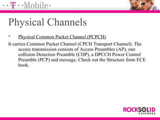 Physical Channels
 Physical Common Packet Channel (PCPCH)
It carries Common Packet Channel (CPCH Transport Channel). The
access transmission consists of Access Preambles (AP), one
collision Detection Preamble (CDP), a DPCCH Power Control
Preamble (PCP) and message. Check out the Structure from ECE
book.
 