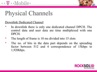 Physical Channels
Downlink Dedicated Channel
 In downlink there is only one dedicated channel DPCH. The
control data and user data are time multiplexed with one
DPCH.
 The length of frame is 10 ms divided into 15 slots
 The no. of bits in the data part depends on the spreading
factor between 512 and 4 correspondence of 15kbps to
1,920kbps.
 
