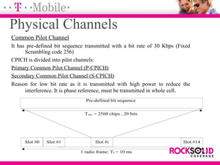 Physical Channels
Common Pilot Channel
It has pre-defined bit sequence transmitted with a bit rate of 30 Kbps (Fixed
Scrambling code 256)
CPICH is divided into pilot channels:
Primary Common Pilot Channel (P-CPICH)
Secondary Common Pilot Channel (S-CPICH)
Reason for low bit rate as it is transmitted with high power to reduce the
interference. It is phase reference, must be transmitted in whole cell.
Pre-defined bit sequence
Slot #0 Slot #1 Slot #i Slot #14
Tslot = 2560 chips , 20 bits
1 radio frame: Tf = 10 ms
 