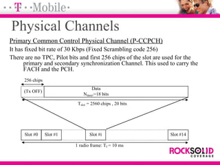 Physical Channels
Primary Common Control Physical Channel (P-CCPCH)
It has fixed bit rate of 30 Kbps (Fixed Scrambling code 256)
There are no TPC, Pilot bits and first 256 chips of the slot are used for the
primary and secondary synchronization Channel. This used to carry the
FACH and the PCH.
Data
Ndata1=18 bits
Slot #0 Slot #1 Slot #i Slot #14
Tslot = 2560 chips , 20 bits
1 radio frame: Tf = 10 ms
(Tx OFF)
256 chips
 