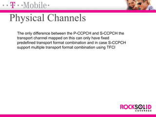 The only difference between the P-CCPCH and S-CCPCH the
transport channel mapped on this can only have fixed
predefined transport format combination and in case S-CCPCH
support multiple transport format combination using TFCI
Physical Channels
 