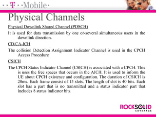 Physical Channels
Physical Downlink Shared Channel (PDSCH)
It is used for data transmission by one or-several simultaneous users in the
downlink direction.
CD/CA-ICH
The collision Detection Assignment Indicator Channel is used in the CPCH
Access Procedure
CSICH
The CPCH Status Indicator Channel (CSICH) is associated with a CPCH. This
is uses the free spaces that occurs in the AICH. It is used to inform the
UE about CPCH existence and configuration. The duration of CSICH is
20ms. Each frame consist of 15 slots. The length of slot is 40 bits. Each
slot has a part that is no transmitted and a status indicator part that
includes 8 status indicator bits.
 