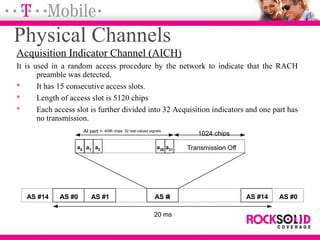Physical Channels
Acquisition Indicator Channel (AICH)
It is used in a random access procedure by the network to indicate that the RACH
preamble was detected.
 It has 15 consecutive access slots.
 Length of access slot is 5120 chips
 Each access slot is further divided into 32 Acquisition indicators and one part has
no transmission.
1024 chips
Transmission Off
AS #14 AS #0 AS #1 AS #i AS #14 AS #0
a1 a2a0 a31a30
AI part = 4096 chips, 32 real-valued signals
20 ms
 