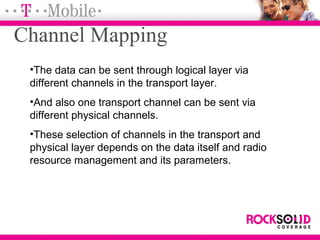 Channel Mapping
•The data can be sent through logical layer via
different channels in the transport layer.
•And also one transport channel can be sent via
different physical channels.
•These selection of channels in the transport and
physical layer depends on the data itself and radio
resource management and its parameters.
 