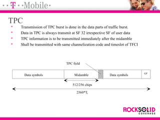 TPC
 Transmission of TPC burst is done in the data parts of traffic burst.
 Data in TPC is always transmit at SF 32 irrespective SF of user data
 TPC information is to be transmitted immediately after the midamble
 Shall be transmitted with same channelization code and timeslot of TFCI
Data symbols Midamble Data symbols
GP
TPC field
512/256 chips
2560*Tc
 