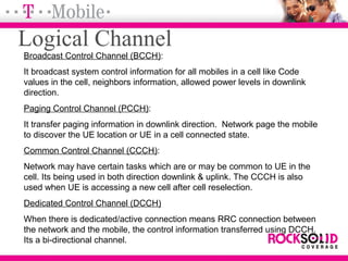 Broadcast Control Channel (BCCH):
It broadcast system control information for all mobiles in a cell like Code
values in the cell, neighbors information, allowed power levels in downlink
direction.
Paging Control Channel (PCCH):
It transfer paging information in downlink direction. Network page the mobile
to discover the UE location or UE in a cell connected state.
Common Control Channel (CCCH):
Network may have certain tasks which are or may be common to UE in the
cell. Its being used in both direction downlink & uplink. The CCCH is also
used when UE is accessing a new cell after cell reselection.
Dedicated Control Channel (DCCH)
When there is dedicated/active connection means RRC connection between
the network and the mobile, the control information transferred using DCCH.
Its a bi-directional channel.
Logical Channel
 