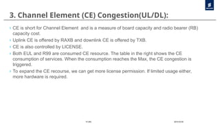 2010-03-05
10 (46)
3. Channel Element (CE) Congestion(UL/DL):
› CE is short for Channel Element and is a measure of board capacity and radio bearer (RB)
capacity cost.
› Uplink CE is offered by RAXB and downlink CE is offered by TXB.
› CE is also controlled by LICENSE.
› Both EUL and R99 are consumed CE resource. The table in the right shows the CE
consumption of services. When the consumption reaches the Max, the CE congestion is
triggered.
› To expand the CE recourse, we can get more license permission. If limited usage either,
more hardware is required.
 