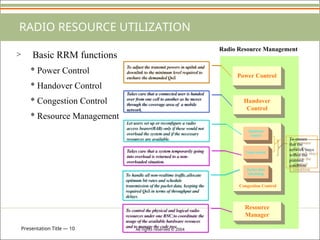 Presentation Title — 10 All rights reserved © 2004
Handover
Control
Power Control
Resource
Manager
Admission
control
Load control
Packet data
scheduling
Congestion Control
Radio Resource Management
RADIO RESOURCE UTILIZATION
To adjust the transmit powers in upilnk and
downlink to the minimum level required to
enshure the demanded QoS
Takes care that a connected user is handed
over from one cell to another as he moves
through the coverage area of a mobile
network.
To ensure
that the
network stays
within the
planned
condition
Let users set up or reconfigure a radio
access bearer(RAB) only if these would not
overload the system and if the necessary
resources are available.
Takes care that a system temporarily going
into overload is returned to a non-
overloaded situation.
To handle all non-realtime traffic,allocate
optimum bit rates and schedule
transmission of the packet data, keeping the
required QoS in terms of throughput and
delays.
To control the physical and logical radio
resources under one RNC;to coordinate the
usage of the available hardware resouces
and to manage the code tree.
> Basic RRM functions
* Power Control
* Handover Control
* Congestion Control
* Resource Management
 